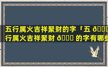 五行属火吉祥聚财的字「五 🍁 行属火吉祥聚财 🍀 的字有哪些」